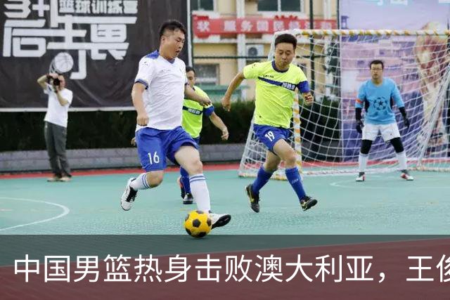 中国男篮热身击败澳大利亚，王俊杰、崔永熙打出亮眼表现